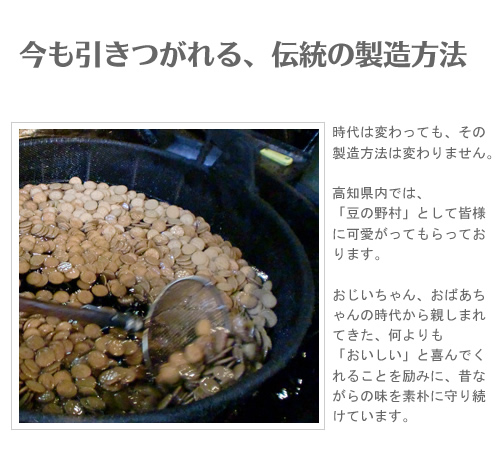 【野村煎豆加工店】時代は変わっても、その製造方法は変わりません。高知県内では、「豆の野村」として皆様に可愛がってもらっております。
おじいちゃん、おばあちゃんの時代から親しまれてきた、何よりも「おいしい」と喜んでくれることを励みに、昔ながらの味を素朴に守り続けています。